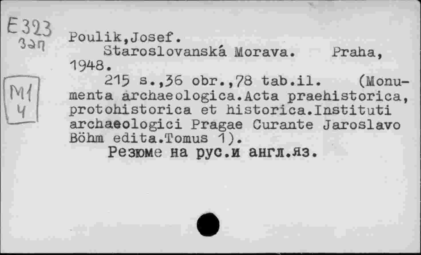 ﻿ЄЗЇЗ ßQiq
Ч
Poulik,Josef.
Staroslovanskâ Morava. Praha, 1948.
215 s.,56 obr.,78 tab.il. (Monu-menta arch.aeologica.Acta praehistorica, protohistorica et historica.Institut! archaeologici Pragae Curante Jaroslavo Böhm édita.Tomus 1).
Резюме на рус.и англ.яз.